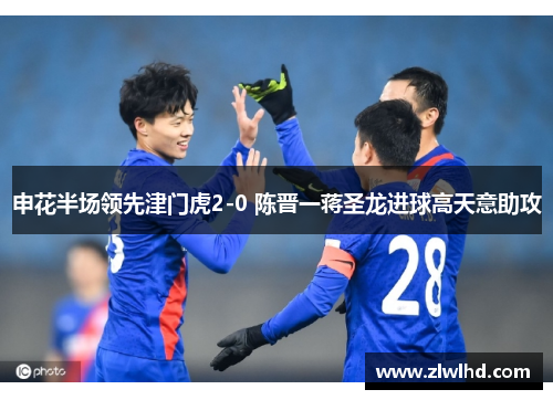申花半场领先津门虎2-0 陈晋一蒋圣龙进球高天意助攻