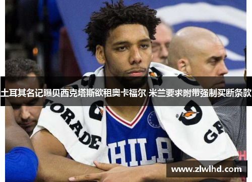 土耳其名记曝贝西克塔斯欲租奥卡福尔 米兰要求附带强制买断条款